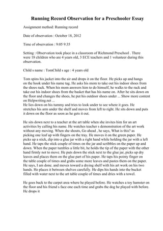 Running Record Observation for a Preschooler Essay
Assignment method: Running record
Date of observation : October 18, 2012
Time of observation : 9:05 9:35
Setting : Observation took place in a classroom of Richmond Preschool . There
were 18 children who are 4 years old, 3 ECE teachers and 1 volunteer during this
observation.
Child s name : TomChild s age : 4 years old
Tom spins his jacket into the air and drops it on the floor. He picks up and hangs
on the hook under his name tag. He asks his mom to take out his indoor shoes from
the shoes rack. When his mom answers him to do himself, he walks to the rack and
take out his indoor shoes from the basket that has his name on. After he sits down on
the floor and changes the shoes, he put his outdoor shoes under ... Show more content
on Helpwriting.net ...
He lies down on his tummy and tries to look under to see where it goes. He
stretches his arm under the shelf and moves from left to right. He sits down and puts
it down on the floor as soon as he gets it out.
He sits down next to a teacher at the art table when she invites him for an art
activities by calling his name. He watches teacher s demonstration of the art work
without any moving. When she shouts, Go ahead , he says, What is this? as
picking one leaf up with fingers on the tray. He moves it on the green paper. He
picks up a stick, dip into a glue jar with a right hand while holding the jar with a left
hand. He taps the stick couple of times on the jar and scribbles on the paper up and
down. When the paper tumbles a little bit, he holds the tip of the paper with the other
hand firmly not to move. He puts down the stick next to the glue jar, picks up dry
leaves and places them on the glue part of his paper. He taps his pointy finger on
the table couple of times and grabs some more leaves and pastes them on the paper.
He says, I am done. and moves toward a drying shelf with his art work on his two
hands. He places it between shelves carefully. He dips his hands into the bucket
filled with water next to the art table couple of times and dries with a towel.
He goes back to the carpet area where he played before. He watches a toy hamster on
the floor and his friend s face one each time and grabs the dog he played with before.
He drops it
 