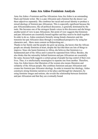 Ama Ata Aidoo Feminism Analysis
Ama Ata Aidoo s Feminism and Pan Africanism Ama Ata Aidoo is an outstanding
black and female writer. She is a pan Africanist and a feminist but she doesn t use
these adjectives separately. She combines her racial and sexual identity to produce a
mixed ideology of feminist pan Africanism. This is especially significant because the
pan Africanismdiscourse, like all political discourses, is generally dominated by the
male. She becomes one of the strongest female voices in this discourse and she brings
another point of view to pan Africanism. Her point of view suggests that feminism
and pan Africanism are essentially bound together and they need to be dealt together.
In order to do so, Aidoo constructs literarily strong female characters and she
transmits her pan Africanist ideas through a womanbased perspective by using her
characters and... Show more content on Helpwriting.net ...
Thanks to her family and the people she grew up among, she knows that the African
people are already feminists at heart, despite the fact that there are lots of things to
improve. Since she learnt feminism in Africa, she believes that feminism is a
fundamental part of the Africa and it cannot be separated from Africa. Besides, she
also thinks that the rationality behind feminism and pan Africanism are essentially
the same, because both suggests a certain group of people having control of their own
lives. Thus, it is intellectually meaningless to separate one from another. Therefore,
Ama Ata Aidoo knows that liberation of the women also means liberation and
solidarity of the African people. She combines feminism and pan Africanism and
creates her feminist pan Africanist ideology. In order to transmit her ideology, Aidoo
constructs strong feminine narratives in her plays and through her characters, by
using feminine images and notions, she reveals the relationship between feminism
and pan Africanism and that they are eventually bound
 