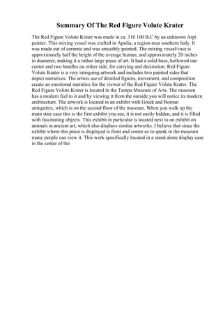 Summary Of The Red Figure Volute Krater
The Red Figure Volute Krater was made in ca. 310 100 B.C by an unknown Arpi
painter. This mixing vessel was crafted in Apulia, a region near southern Italy. It
was made out of ceramic and was smoothly painted. The mixing vessel/vase is
approximately half the height of the average human, and approximately 20 inches
in diameter, making it a rather large piece of art. It had a solid base, hollowed our
center and two handles on either side, for carrying and decoration. Red Figure
Volute Krater is a very intriguing artwork and includes two painted sides that
depict narratives. The artists use of detailed figures, movement, and composition
create an emotional narrative for the viewer of the Red Figure Volute Krater. The
Red Figure Volute Krater is located in the Tampa Museum of Arts. The museum
has a modern feel to it and by viewing it from the outside you will notice its modern
architecture. The artwork is located in an exhibit with Greek and Roman
antiquities, which is on the second floor of the museum. When you walk up the
main stair case this is the first exhibit you see, it is not easily hidden, and it is filled
with fascinating objects. This exhibit in particular is located next to an exhibit on
animals in ancient art, which also displays similar artworks. I believe that since the
exhibit where this piece is displayed is front and center so to speak in the museum
many people can view it. This work specifically located in a stand alone display case
in the center of the
 