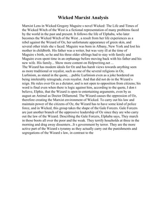 Wicked Marxist Analysis
Marxist Lens in Wicked Gregory Maguire s novel Wicked: The Life and Times of
the Wicked Witch of the West is a fictional representation of many problems faced
by the world in the past and present. It follows the life of Elphaba, who later
becomes the Wicked Witch of the West , a result from her life experiences as a
rebel against the Wizard of Oz, her unfortunate appearance of green skin, and
several other trials she s faced. Maguire was born in Albany, New York and lost his
mother in childbirth. His father was a writer, but was very ill at the time of
Maguire s birth, so he and his three older siblings had to stay with family and
Maguire even spent time in an orphanage before moving back with his father and his
new wife. His family... Show more content on Helpwriting.net ...
The Wizard has modern ideals for Oz and has harsh views towards anything seen
as more traditional or royalist, such as one of the several religions in Oz,
Lurlinism, as stated in the quote, ...public Lurlinism even as a joke bordered on
being intolerably retrograde, even royalist. And that did not do in the Wizard s
reign. He rules over Oz as a dictator, and is not open to opposition from citizens; his
word is final even when there is logic against him, according to the quote, I don t
believe, Elphie, that the Wizard is open to entertaining arguments, even by as
august an Animal as Doctor Dillamond. The Wizard causes the oppression of Oz,
therefore creating the Marxist environment of Wicked. To carry out his law and
maintain power of the citizens of Oz, the Wizard has to have some kind of police
force, and in Wicked, this group takes the shape of the Gale Forcers. Gale Forcers
are just another branch of the oppressive leadership of Oz since they are who carry
out the law of the Wizard. Describing the Gale Forcers, Elphaba says, They march
in those boots all over the poor and the weak. They terrify houeholds at three in the
morning and drag away dissenters...It s government by terror. They are the more
active part of the Wizard s tyranny as they actually carry out the punishments and
segregations of the Wizard s law, in contrast to the
 