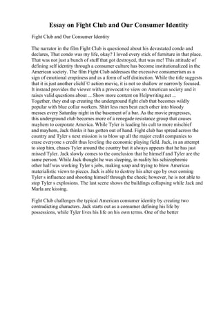 Essay on Fight Club and Our Consumer Identity
Fight Club and Our Consumer Identity
The narrator in the film Fight Club is questioned about his devastated condo and
declares, That condo was my life, okay? I loved every stick of furniture in that place.
That was not just a bunch of stuff that got destroyed, that was me! This attitude of
defining self identity through a consumer culture has become institutionalized in the
American society. The film Fight Club addresses the excessive consumerism as a
sign of emotional emptiness and as a form of self distinction. While the title suggests
that it is just another clichГ© action movie, it is not so shallow or narrowly focused.
It instead provides the viewer with a provocative view on American society and it
raises valid questions about ... Show more content on Helpwriting.net ...
Together, they end up creating the underground fight club that becomes wildly
popular with blue collar workers. Shirt less men beat each other into bloody
messes every Saturday night in the basement of a bar. As the movie progresses,
this underground club becomes more of a renegade resistance group that causes
mayhem to corporate America. While Tyler is leading his cult to more mischief
and mayhem, Jack thinks it has gotten out of hand. Fight club has spread across the
country and Tyler s next mission is to blow up all the major credit companies to
erase everyone s credit thus leveling the economic playing field. Jack, in an attempt
to stop him, chases Tyler around the country but it always appears that he has just
missed Tyler. Jack slowly comes to the conclusion that he himself and Tyler are the
same person. While Jack thought he was sleeping, in reality his schizophrenic
other half was working Tyler s jobs, making soap and trying to blow Americas
materialistic views to pieces. Jack is able to destroy his alter ego by over coming
Tyler s influence and shooting himself through the cheek; however, he is not able to
stop Tyler s explosions. The last scene shows the buildings collapsing while Jack and
Marla are kissing.
Fight Club challenges the typical American consumer identity by creating two
contradicting characters. Jack starts out as a consumer defining his life by
possessions, while Tyler lives his life on his own terms. One of the better
 