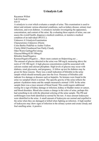 Urinalysis Lab
Rayannon Willett
Lab Urinalysis
4/6/15
A urinalysis is a test which evaluates a sample of urine. This examination is used to
detect and estimate various abnormal conditions, such as kidney disease, urinary tract
infections, and even diabetes. A urinalysis includes investigating the appearance,
concentration, and content of the urine. By evaluating these aspects of urine, one can
assess the overall health, diagnose a medical condition, or monitor a medical
condition of an individual (WCCC.).
Unknown A UrinalysisExamination
Characteristics Unknown ANorm
Color:Barbie PinkPale to Amber Yellow
Clarity:Mild CloudinessClear Partly Cloudy
Odor:Warm GarbageNot strong
Glucose500mg/d130 180mg/d
Bilirubin SmallNegative
KetonesNegativeNegative ... Show more content on Helpwriting.net ...
The amount of glucose detected in the urine was 500 mg/d, measuring above the
norm of 130 180 mg/d. A high glucose concentration could be associated with
calcium oxalate and calcium phosphate. High levels of glucose may occur with
diabetes, renal glycosuria, and pregnancy. A follow up test for diabetes may be
given for these reasons. There was a small indication of bilirubin in the urine
sample which should normally pass into the liver. Presence of bilirubin cold
indicate live damage or diseases such as hepatitis. No ketones were found in the
urine we sampled which is normal. The specific gravity of the urine reflects the
patient s hydration status and the sample measured a normal 1.030. In the urine
sample there was a trace amount of blood found. This could require additional
resting for a sign of kidney damage or infection, kidney or bladder stones or cancer,
and blood disorders. Blood also creates a change in the color of urine, perhaps this
had something to do with the abnormal coloring of the urine sample. The PH and
urobilinogen were both identified as normal by the test. A trace amount leukocytes
were identified in the urine. A small amount of leukocytes are normal and expelled in
the urine when they are damaged or killed when fighting an infection. A high number
of leukocytes may show signs of infection in the urinary system and create cloudy and
foul smelling urine. A positive
 