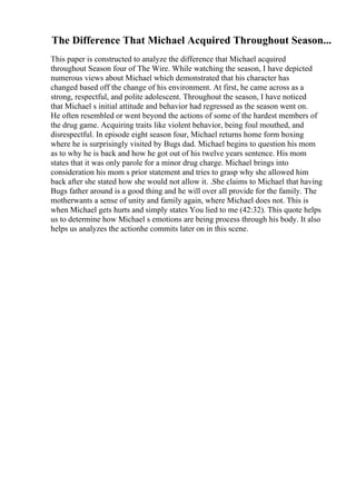 The Difference That Michael Acquired Throughout Season...
This paper is constructed to analyze the difference that Michael acquired
throughout Season four of The Wire. While watching the season, I have depicted
numerous views about Michael which demonstrated that his character has
changed based off the change of his environment. At first, he came across as a
strong, respectful, and polite adolescent. Throughout the season, I have noticed
that Michael s initial attitude and behavior had regressed as the season went on.
He often resembled or went beyond the actions of some of the hardest members of
the drug game. Acquiring traits like violent behavior, being foul mouthed, and
disrespectful. In episode eight season four, Michael returns home form boxing
where he is surprisingly visited by Bugs dad. Michael begins to question his mom
as to why he is back and how he got out of his twelve years sentence. His mom
states that it was only parole for a minor drug charge. Michael brings into
consideration his mom s prior statement and tries to grasp why she allowed him
back after she stated how she would not allow it. .She claims to Michael that having
Bugs father around is a good thing and he will over all provide for the family. The
motherwants a sense of unity and family again, where Michael does not. This is
when Michael gets hurts and simply states You lied to me (42:32). This quote helps
us to determine how Michael s emotions are being process through his body. It also
helps us analyzes the actionhe commits later on in this scene.
 