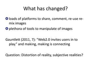 What has changed?
  loads of platforms to share, comment, re-use re-
  mix images
  plethora of tools to manipulate of images

Gauntlett (2011, 7): “Web2.0 invites users in to
  play.” and making, making is connecting

Question: Distortion of reality, subjective realities?
 
