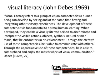 visual literacy (John Debes,1969)
“Visual Literacy refers to a group of vision-competencies a human
being can develop by seeing and at the same time having and
integrating other sensory experiences. The development of these
competencies is fundamental to normal human learning. When
developed, they enable a visually literate person to discriminate and
interpret the visible actions, objects, symbols, natural or man-
made, that he encounters in his environment. Through the creative
use of these competencies, he is able to communicate with others.
Through the appreciative use of these competencies, he is able to
comprehend and enjoy the masterworks of visual communication.”
Debes (1969b, 27)
 