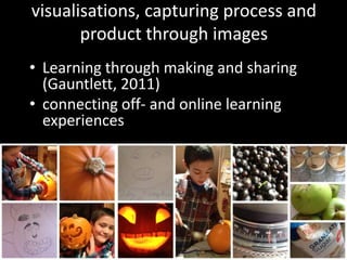 visualisations, capturing process and
       product through images
• Learning through making and sharing
  (Gauntlett, 2011)
• connecting off- and online learning
  experiences
 