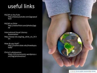useful links
PGCAP on YouTube
   http://www.youtube.com/pgcapsal
   ford

PGCAP on Flickr
   http://www.flickr.com/photos/pgc
   ap

International Visual Literacy
     Assosication
http://www.ivla.org/org_what_vis_lit.h
     tm

How do you look?
   http://nasher.duke.edu/howdoyou
   look/

Chrissi’s photovoices
    https://chrissinerantzi.wordpress.c
    om/tag/photovoices/
 