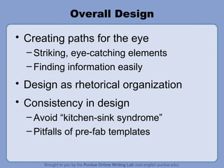 Overall Design Creating paths for the eye Striking, eye-catching elements Finding information easily Design as rhetorical organization Consistency in design Avoid “kitchen-sink syndrome” Pitfalls of pre-fab templates 