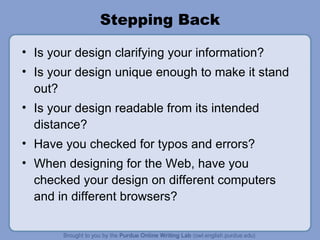 Stepping Back Is your design clarifying your information?  Is your design unique enough to make it stand out? Is your design readable from its intended distance? Have you checked for typos and errors? When designing for the Web, have you checked your design on different computers and in different browsers? 