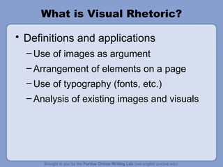 What is Visual Rhetoric? Definitions and applications Use of images as argument Arrangement of elements on a page  Use of typography (fonts, etc.) Analysis of existing images and visuals 