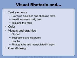 Visual Rhetoric and… Text elements How type functions and choosing fonts Headline versus body text Text and the Web Color Visuals and graphics Clip art Illustrations and diagrams Graphs Photographs and manipulated images Overall design 