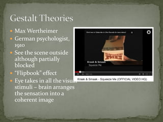  Max Wertheimer
 German psychologist,
1910
 See the scene outside
although partially
blocked
 “Flipbook” effect
 Eye takes in all the visual
stimuli – brain arranges
the sensation into a
coherent image
 