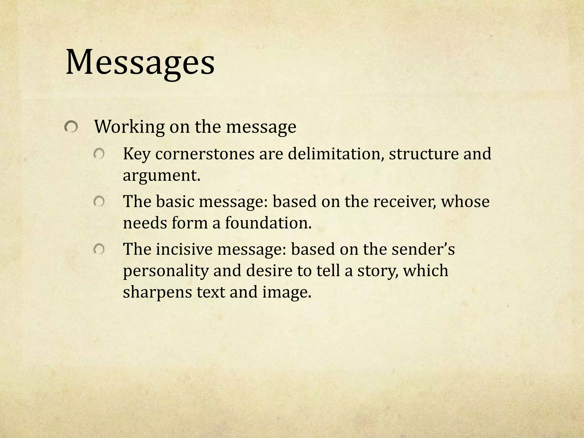 Messages
Working on the message
Key cornerstones are delimitation, structure and
argument.
The basic message: based on the receiver, whose
needs form a foundation.
The incisive message: based on the sender’s
personality and desire to tell a story, which
sharpens text and image.
 
