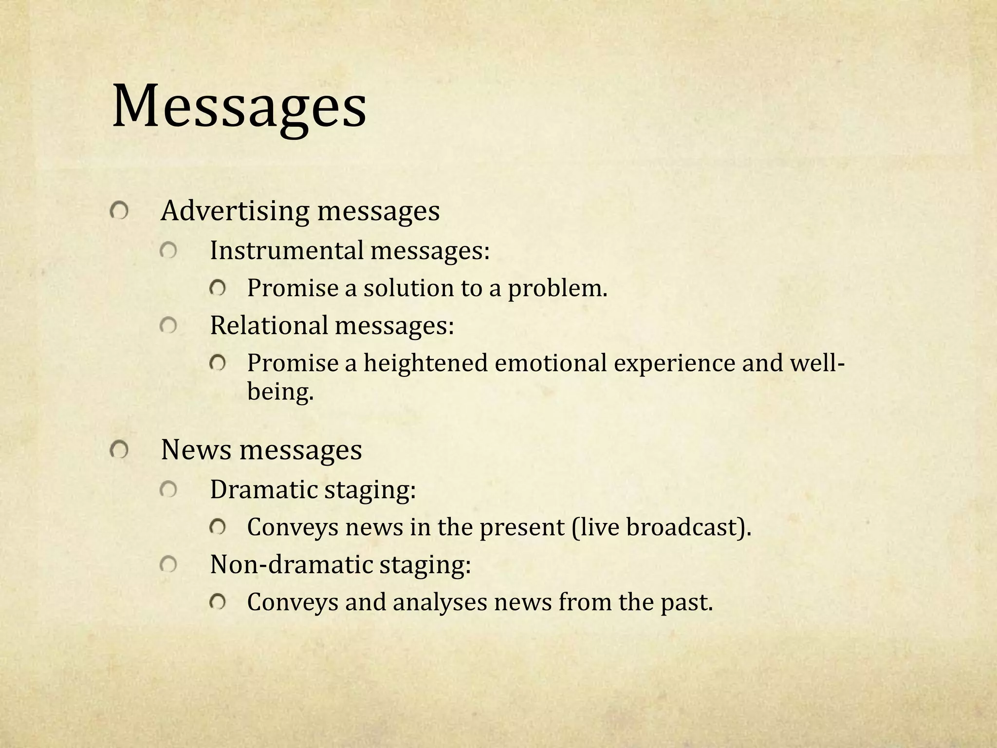 Messages
Advertising messages
Instrumental messages:
Promise a solution to a problem.
Relational messages:
Promise a heightened emotional experience and well-
being.
News messages
Dramatic staging:
Conveys news in the present (live broadcast).
Non-dramatic staging:
Conveys and analyses news from the past.
 