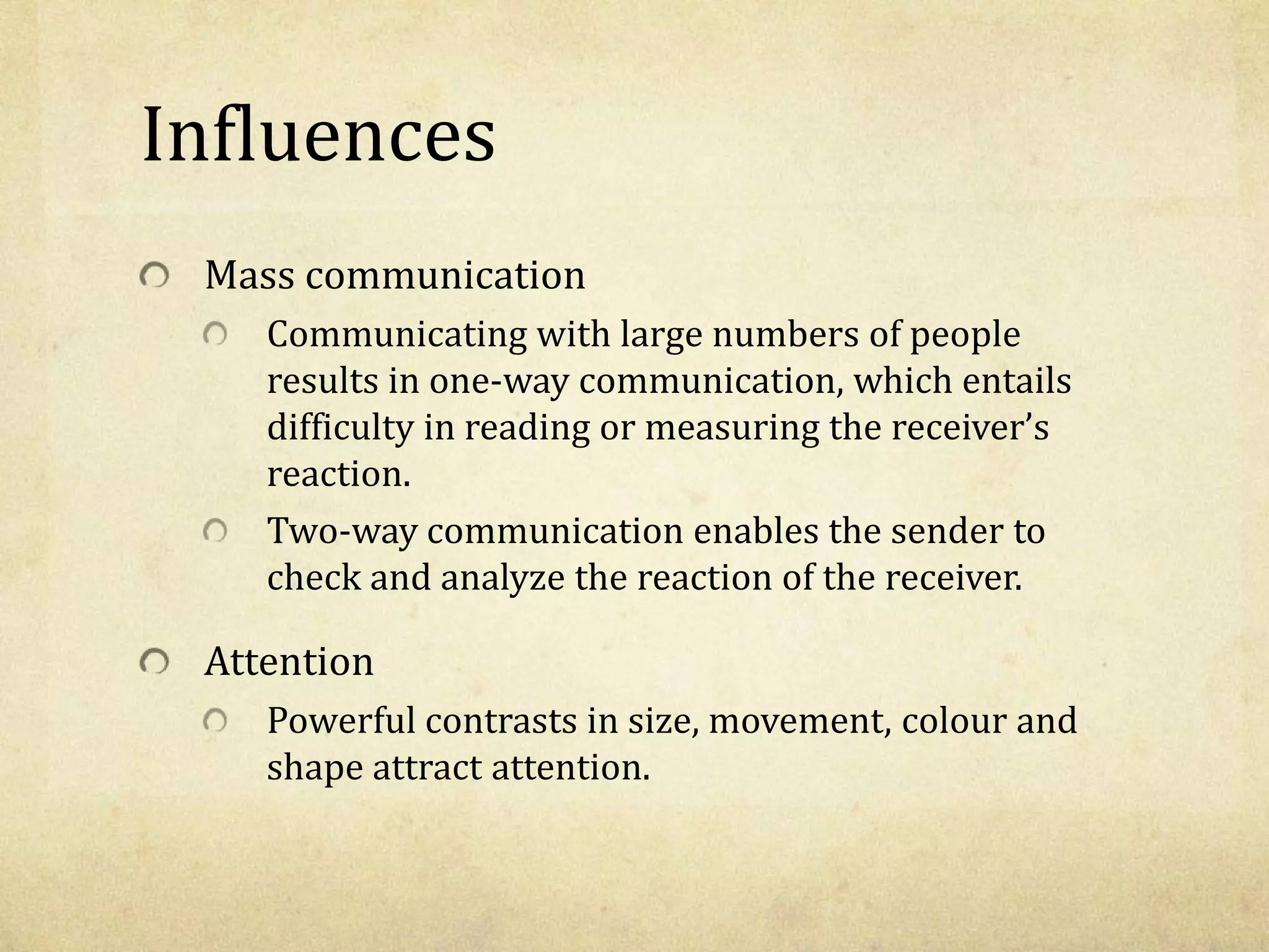 Influences
Mass communication
Communicating with large numbers of people
results in one-way communication, which entails
difficulty in reading or measuring the receiver’s
reaction.
Two-way communication enables the sender to
check and analyze the reaction of the receiver.
Attention
Powerful contrasts in size, movement, colour and
shape attract attention.
 