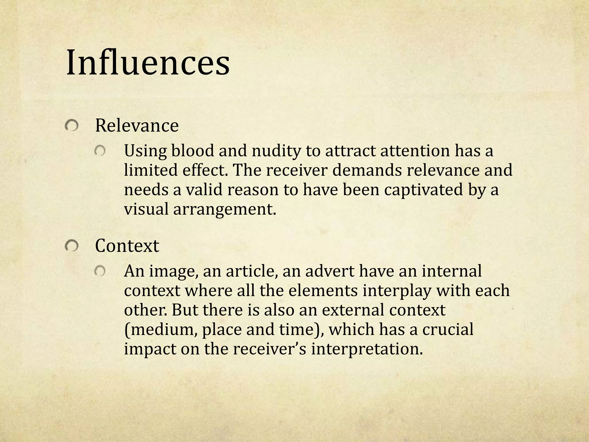 Influences
Relevance
Using blood and nudity to attract attention has a
limited effect. The receiver demands relevance and
needs a valid reason to have been captivated by a
visual arrangement.
Context
An image, an article, an advert have an internal
context where all the elements interplay with each
other. But there is also an external context
(medium, place and time), which has a crucial
impact on the receiver’s interpretation.
 
