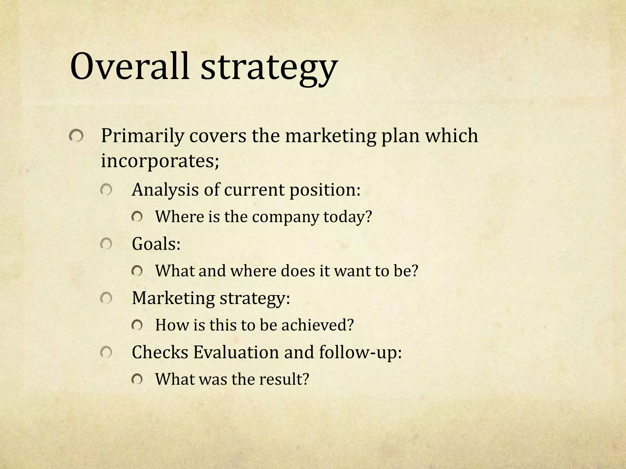Overall strategy
Primarily covers the marketing plan which
incorporates;
Analysis of current position:
Where is the company today?
Goals:
What and where does it want to be?
Marketing strategy:
How is this to be achieved?
Checks Evaluation and follow-up:
What was the result?
 