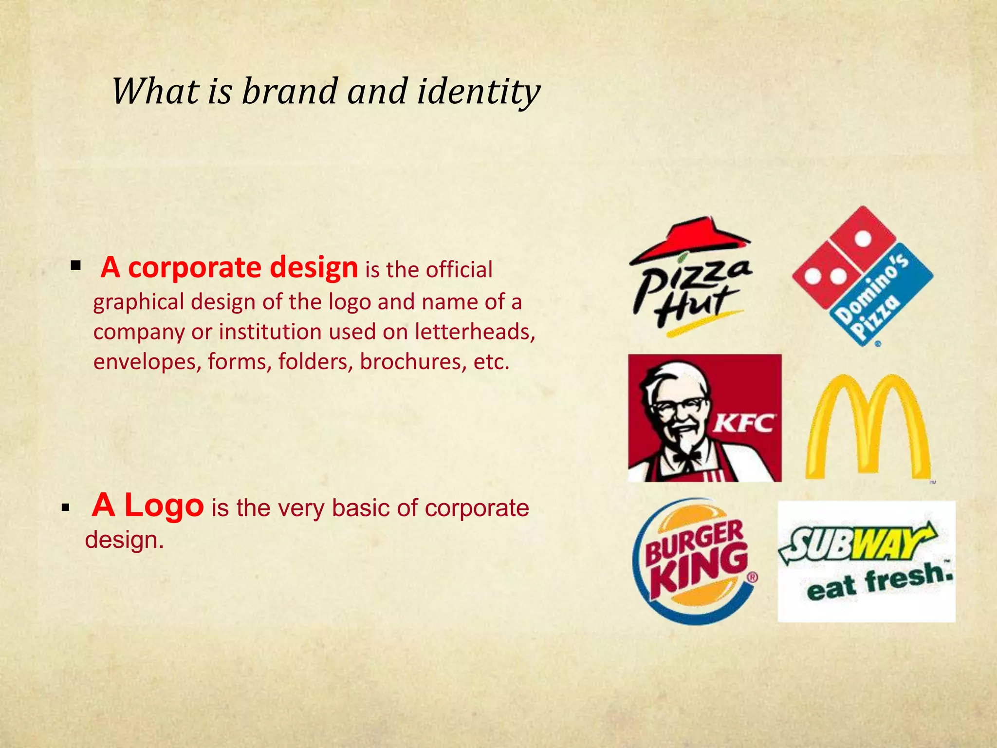 What is brand and identity
 A corporate design is the official
graphical design of the logo and name of a
company or institution used on letterheads,
envelopes, forms, folders, brochures, etc.
 A Logo is the very basic of corporate
design.
 