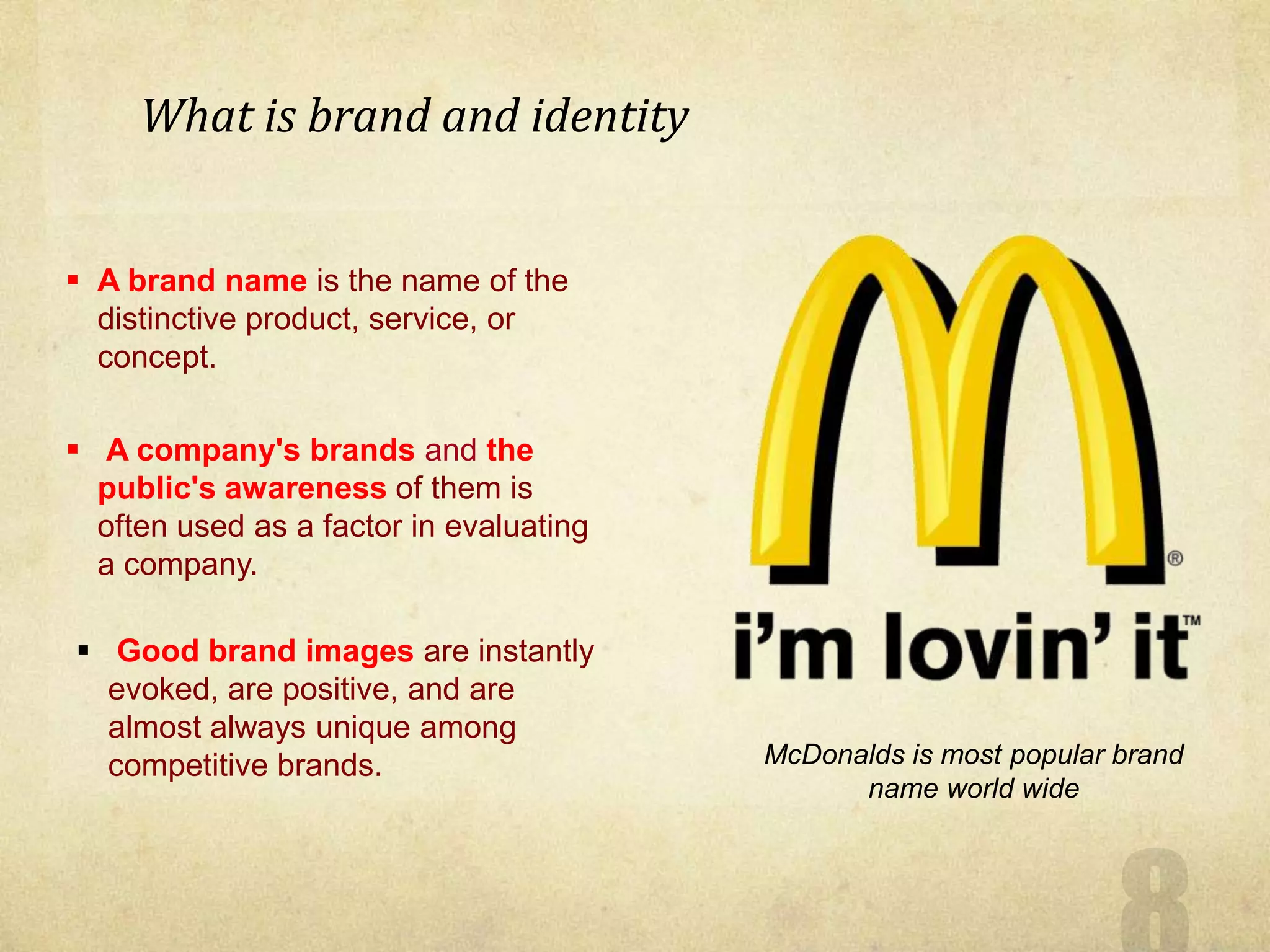  A brand name is the name of the
distinctive product, service, or
concept.
 A company's brands and the
public's awareness of them is
often used as a factor in evaluating
a company.
 Good brand images are instantly
evoked, are positive, and are
almost always unique among
competitive brands. McDonalds is most popular brand
name world wide
What is brand and identity
 