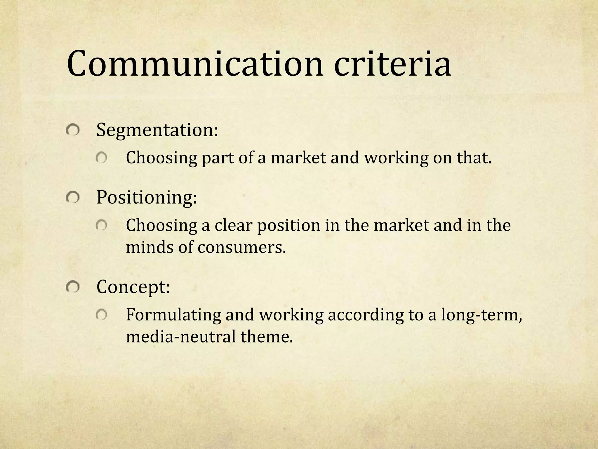 Communication criteria
Segmentation:
Choosing part of a market and working on that.
Positioning:
Choosing a clear position in the market and in the
minds of consumers.
Concept:
Formulating and working according to a long-term,
media-neutral theme.
 