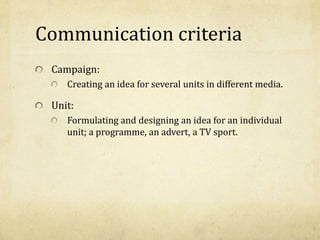 Communication criteria
Campaign:
Creating an idea for several units in different media.
Unit:
Formulating and designing an idea for an individual
unit; a programme, an advert, a TV sport.
 