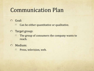 Communication Plan
Goal:
Can be either quantitative or qualitative.
Target group:
The group of consumers the company wants to
reach.
Medium:
Press, television, web.
 
