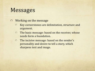 Messages
Working on the message
Key cornerstones are delimitation, structure and
argument.
The basic message: based on the receiver, whose
needs form a foundation.
The incisive message: based on the sender’s
personality and desire to tell a story, which
sharpens text and image.
 