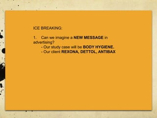 ICE BREAKING:
1. Can we imagine a NEW MESSAGE in
advertising?
- Our study case will be BODY HYGIENE.
- Our client REXONA, DETTOL, ANTIBAX
 