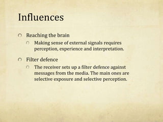 Influences
Reaching the brain
Making sense of external signals requires
perception, experience and interpretation.
Filter defence
The receiver sets up a filter defence against
messages from the media. The main ones are
selective exposure and selective perception.
 