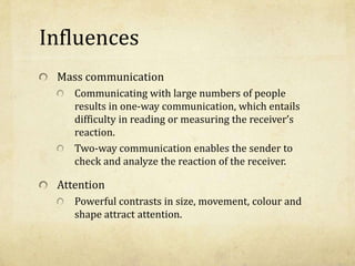 Influences
Mass communication
Communicating with large numbers of people
results in one-way communication, which entails
difficulty in reading or measuring the receiver’s
reaction.
Two-way communication enables the sender to
check and analyze the reaction of the receiver.
Attention
Powerful contrasts in size, movement, colour and
shape attract attention.
 
