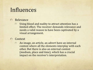 Influences
Relevance
Using blood and nudity to attract attention has a
limited effect. The receiver demands relevance and
needs a valid reason to have been captivated by a
visual arrangement.
Context
An image, an article, an advert have an internal
context where all the elements interplay with each
other. But there is also an external context
(medium, place and time), which has a crucial
impact on the receiver’s interpretation.
 