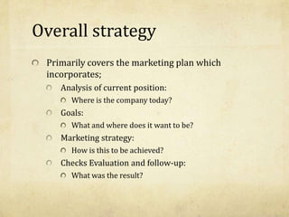 Overall strategy
Primarily covers the marketing plan which
incorporates;
Analysis of current position:
Where is the company today?
Goals:
What and where does it want to be?
Marketing strategy:
How is this to be achieved?
Checks Evaluation and follow-up:
What was the result?
 