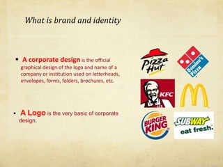 What is brand and identity
 A corporate design is the official
graphical design of the logo and name of a
company or institution used on letterheads,
envelopes, forms, folders, brochures, etc.
 A Logo is the very basic of corporate
design.
 