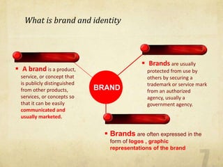  A brand is a product,
service, or concept that
is publicly distinguished
from other products,
services, or concepts so
that it can be easily
communicated and
usually marketed.
 Brands are usually
protected from use by
others by securing a
trademark or service mark
from an authorized
agency, usually a
government agency.
BRAND
 Brands are often expressed in the
form of logos , graphic
representations of the brand
What is brand and identity
 