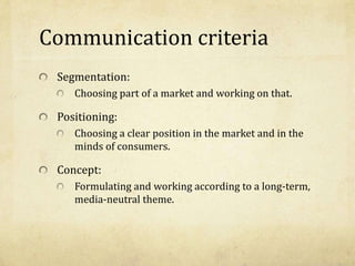 Communication criteria
Segmentation:
Choosing part of a market and working on that.
Positioning:
Choosing a clear position in the market and in the
minds of consumers.
Concept:
Formulating and working according to a long-term,
media-neutral theme.
 