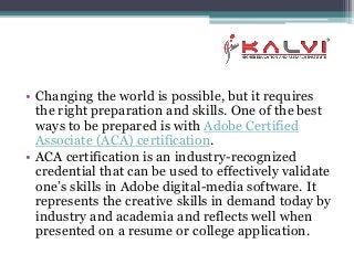 • Changing the world is possible, but it requires
the right preparation and skills. One of the best
ways to be prepared is with Adobe Certified
Associate (ACA) certification.
• ACA certification is an industry-recognized
credential that can be used to effectively validate
one’s skills in Adobe digital-media software. It
represents the creative skills in demand today by
industry and academia and reflects well when
presented on a resume or college application.
 