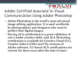 Adobe Certified Associate in Visual
Communication Using Adobe Photoshop
• Adobe Photoshop is the world’s most advanced
image editing application. It is used worldwide
by photographers and designers who want to
perfect their digital images.
• Having ACA certification is a great validation of
one’s Adobe creative skills, and ACA Photoshop
certification is available for Creative Cloud (CC),
Creative Suite 6 (CS6) and CS5 versions of
Adobe software. CC-based ACA certifications are
current for three years after the date of issue.
 