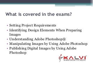 What is covered in the exams?
• Setting Project Requirements
• Identifying Design Elements When Preparing
Images
• Understanding Adobe Photoshop®
• Manipulating Images by Using Adobe Photoshop
• Publishing Digital Images by Using Adobe
Photoshop
 