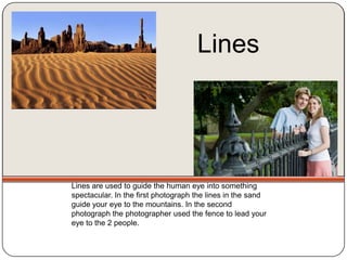 Lines




Lines are used to guide the human eye into something
spectacular. In the first photograph the lines in the sand
guide your eye to the mountains. In the second
photograph the photographer used the fence to lead your
eye to the 2 people.
 