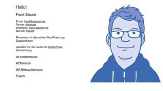 Hallo!
Frank Staude

Email: frank@staude.net

Twitter: @staude

Webseite: www.staude.net

GitHub: staude

Moderator im deutschen WordPress.org
Supportforum

Validator für die deutsche BuddyPress
Übersetzung 
de.wordpress.org

WPMeetups

WP Meetup Hannover

Plugins
 