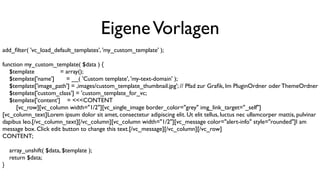 EigeneVorlagen
add_ﬁlter( 'vc_load_default_templates', 'my_custom_template' );
function my_custom_template( $data ) {
$template = array();
$template['name'] = __( 'Custom template', 'my-text-domain' );
$template['image_path'] = ‚images/custom_template_thumbnail.jpg'; // Pfad zur Graﬁk, Im PluginOrdner oder ThemeOrdner
$template['custom_class'] = 'custom_template_for_vc;
$template['content'] = <<<CONTENT
[vc_row][vc_column width="1/2"][vc_single_image border_color="grey" img_link_target="_self"]
[vc_column_text]Lorem ipsum dolor sit amet, consectetur adipiscing elit. Ut elit tellus, luctus nec ullamcorper mattis, pulvinar
dapibus leo.[/vc_column_text][/vc_column][vc_column width="1/2"][vc_message color="alert-info" style="rounded"]I am
message box. Click edit button to change this text.[/vc_message][/vc_column][/vc_row]
CONTENT;
array_unshift( $data, $template );
return $data;
}
 