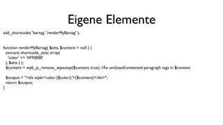 Eigene Elemente
add_shortcode( 'bartag', 'renderMyBartag' );
function renderMyBartag( $atts, $content = null ) {
extract( shortcode_atts( array(
'color' => '#FF0000'
), $atts ) );
$content = wpb_js_remove_wpautop($content, true); //ﬁx unclosed/unwanted paragraph tags in $content
$output = "<div style='color:{$color};'>{$content}</div>";
return $output;
}
 