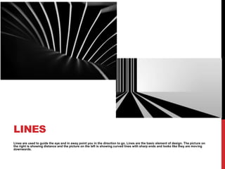 LINES
Lines are used to guide the eye and in away point you in the direction to go. Lines are the basic element of design. The picture on
the right is showing distance and the picture on the left is showing curved lines with sharp ends and looks like they are moving
downwards.
 