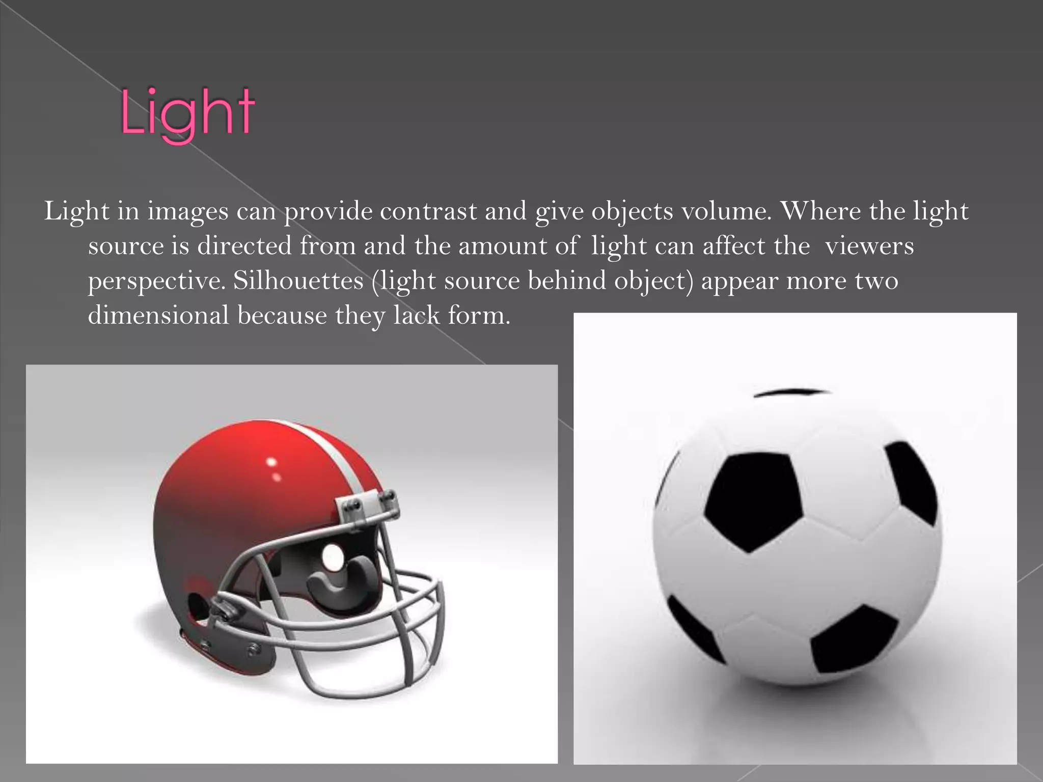 Light in images can provide contrast and give objects volume. Where the light
   source is directed from and the amount of light can affect the viewers
   perspective. Silhouettes (light source behind object) appear more two
   dimensional because they lack form.
 
