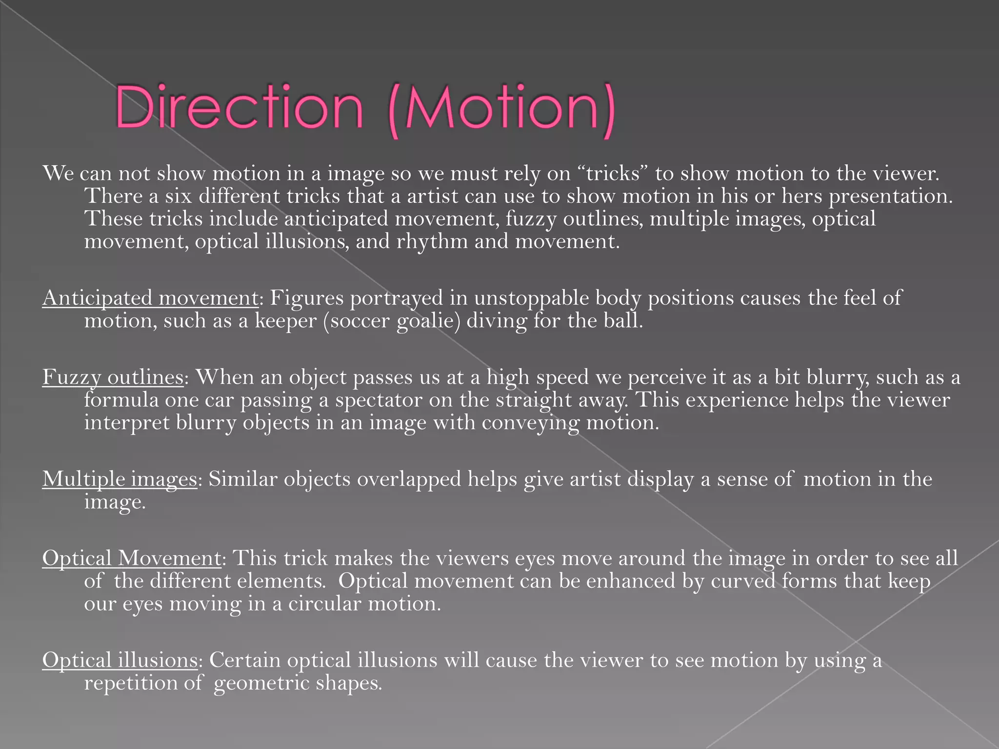 We can not show motion in a image so we must rely on “tricks” to show motion to the viewer.
   There a six different tricks that a artist can use to show motion in his or hers presentation.
   These tricks include anticipated movement, fuzzy outlines, multiple images, optical
   movement, optical illusions, and rhythm and movement.

Anticipated movement: Figures portrayed in unstoppable body positions causes the feel of
    motion, such as a keeper (soccer goalie) diving for the ball.

Fuzzy outlines: When an object passes us at a high speed we perceive it as a bit blurry, such as a
   formula one car passing a spectator on the straight away. This experience helps the viewer
   interpret blurry objects in an image with conveying motion.

Multiple images: Similar objects overlapped helps give artist display a sense of motion in the
   image.

Optical Movement: This trick makes the viewers eyes move around the image in order to see all
    of the different elements. Optical movement can be enhanced by curved forms that keep
    our eyes moving in a circular motion.

Optical illusions: Certain optical illusions will cause the viewer to see motion by using a
    repetition of geometric shapes.
 