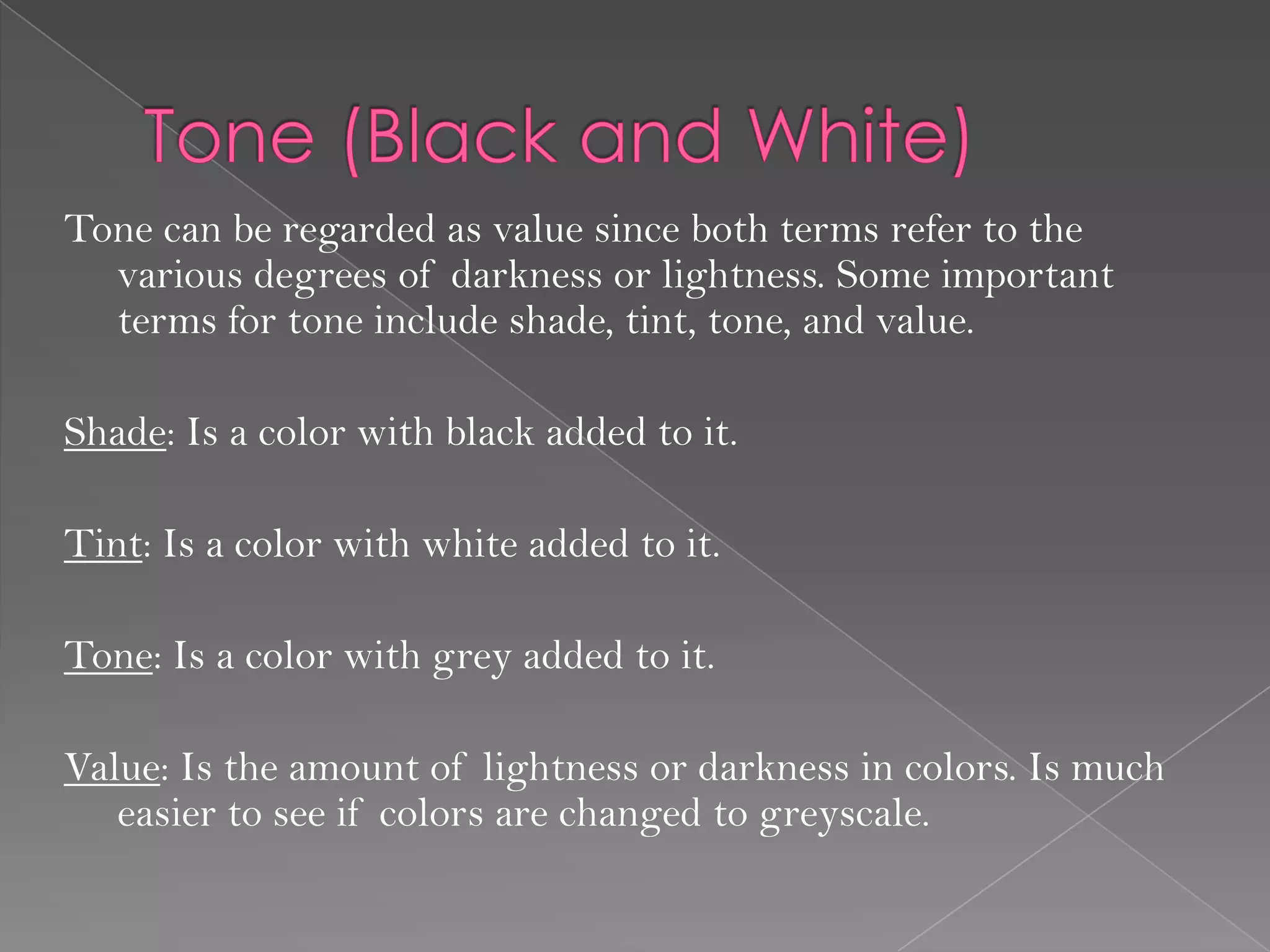 Tone can be regarded as value since both terms refer to the
  various degrees of darkness or lightness. Some important
  terms for tone include shade, tint, tone, and value.

Shade: Is a color with black added to it.

Tint: Is a color with white added to it.

Tone: Is a color with grey added to it.

Value: Is the amount of lightness or darkness in colors. Is much
   easier to see if colors are changed to greyscale.
 