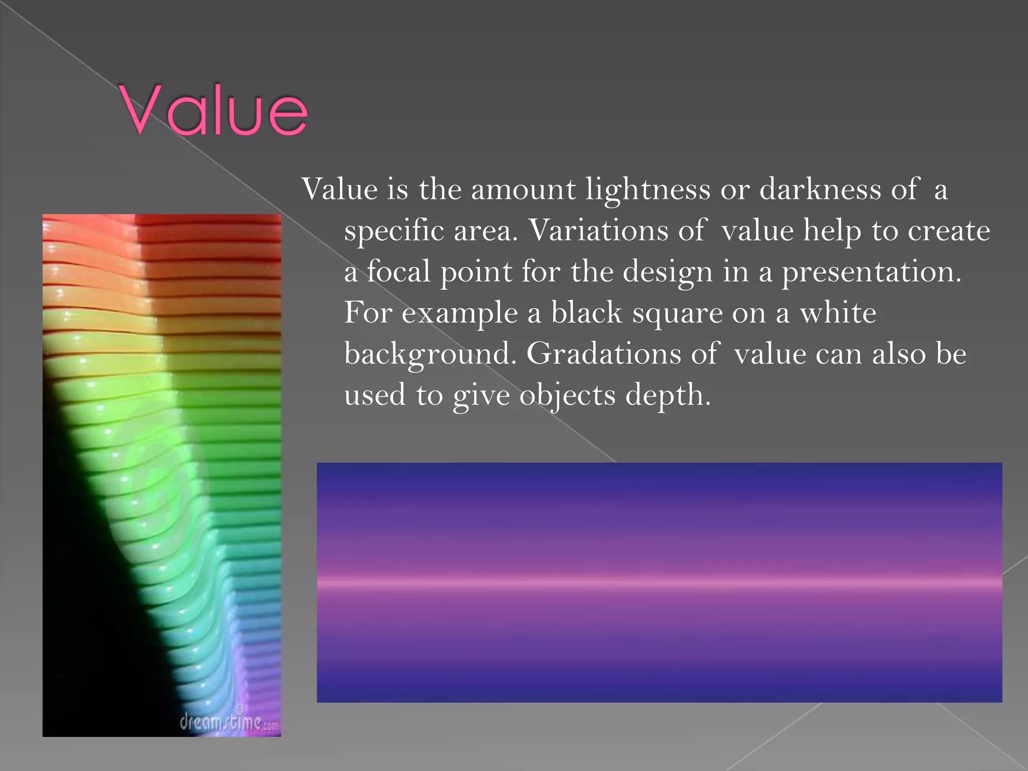 Value is the amount lightness or darkness of a
   specific area. Variations of value help to create
   a focal point for the design in a presentation.
   For example a black square on a white
   background. Gradations of value can also be
   used to give objects depth.
 