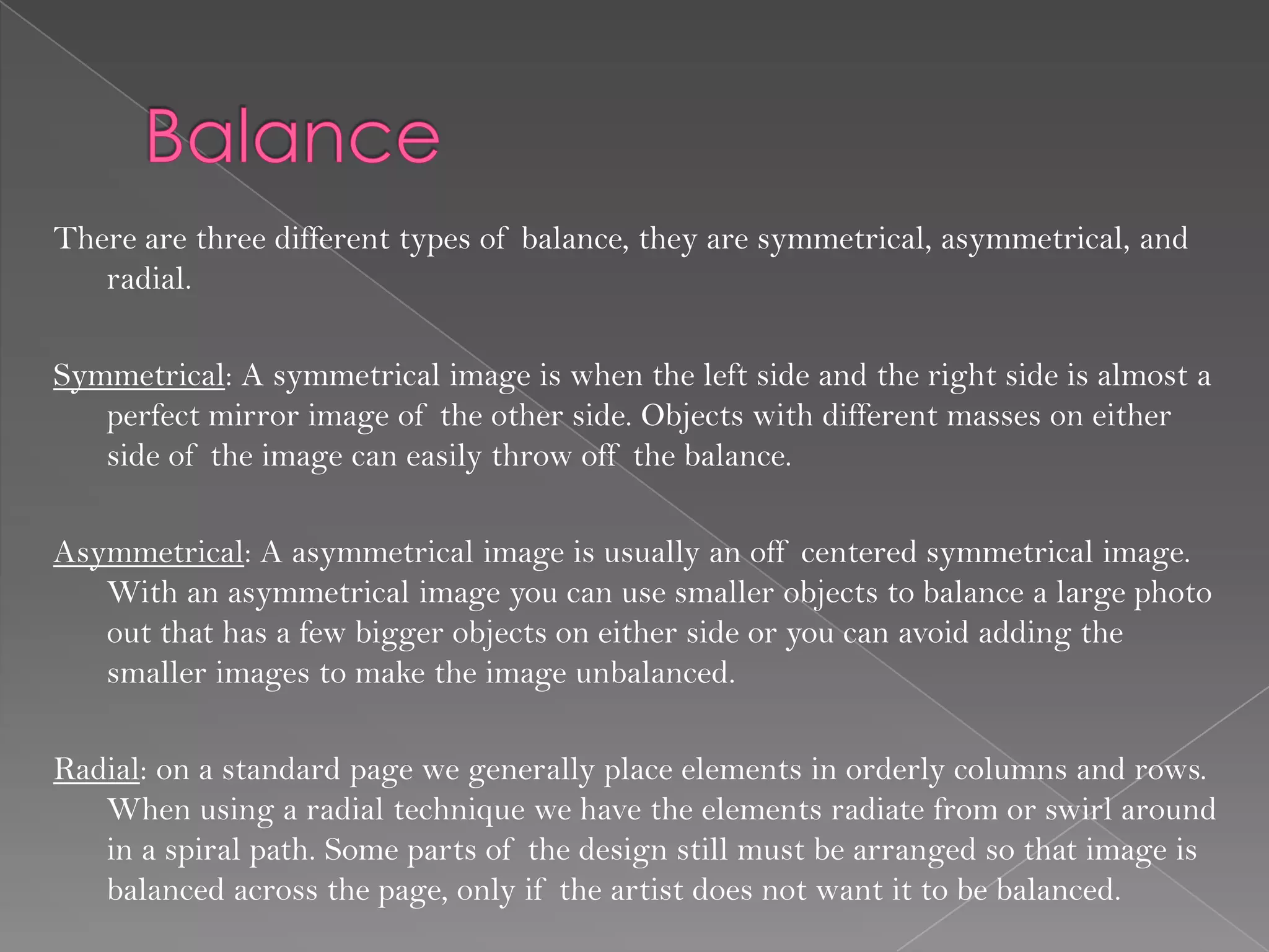 There are three different types of balance, they are symmetrical, asymmetrical, and
   radial.

Symmetrical: A symmetrical image is when the left side and the right side is almost a
   perfect mirror image of the other side. Objects with different masses on either
   side of the image can easily throw off the balance.

Asymmetrical: A asymmetrical image is usually an off centered symmetrical image.
   With an asymmetrical image you can use smaller objects to balance a large photo
   out that has a few bigger objects on either side or you can avoid adding the
   smaller images to make the image unbalanced.

Radial: on a standard page we generally place elements in orderly columns and rows.
   When using a radial technique we have the elements radiate from or swirl around
   in a spiral path. Some parts of the design still must be arranged so that image is
   balanced across the page, only if the artist does not want it to be balanced.
 