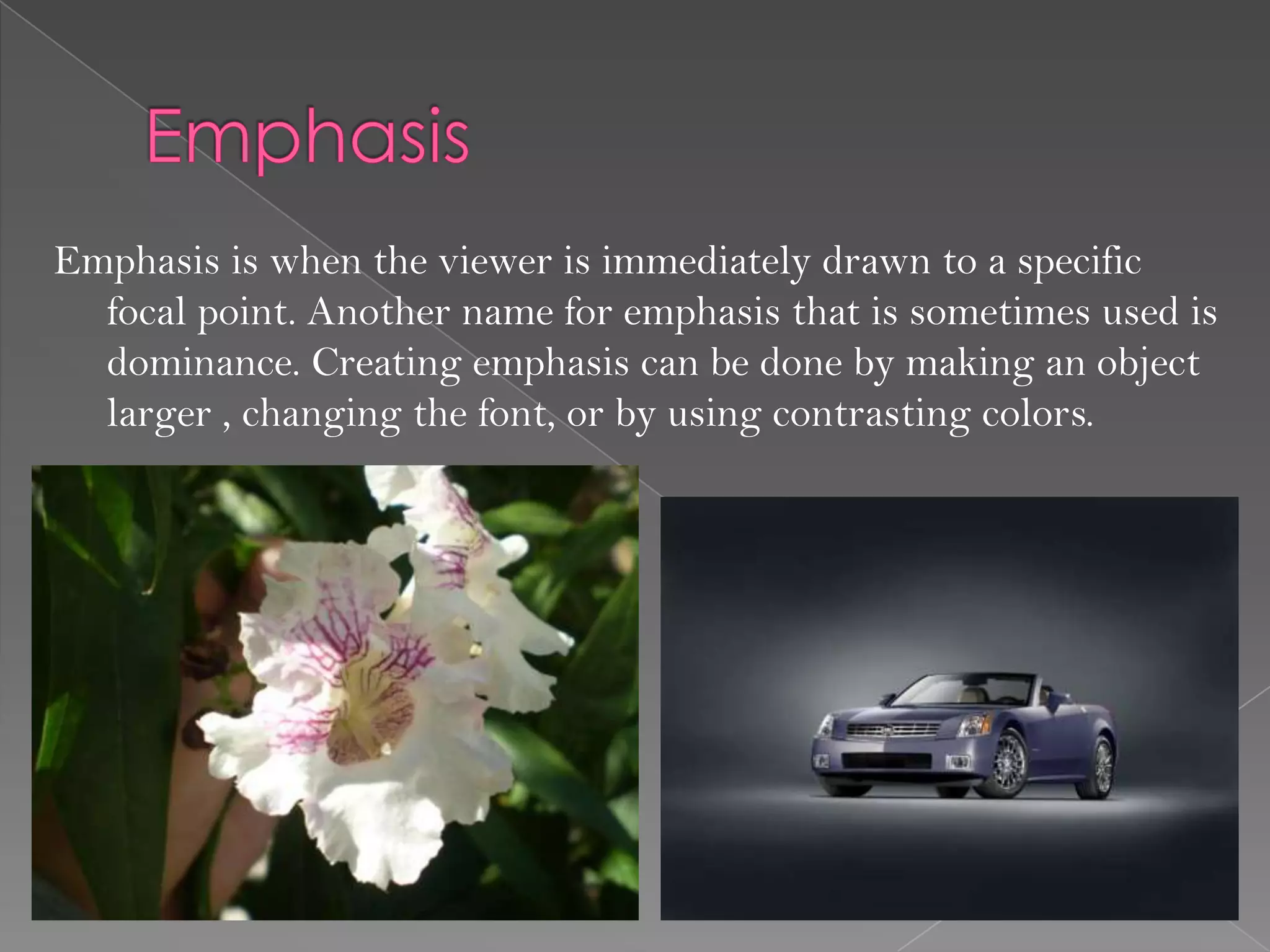 Emphasis is when the viewer is immediately drawn to a specific
  focal point. Another name for emphasis that is sometimes used is
  dominance. Creating emphasis can be done by making an object
  larger , changing the font, or by using contrasting colors.
 