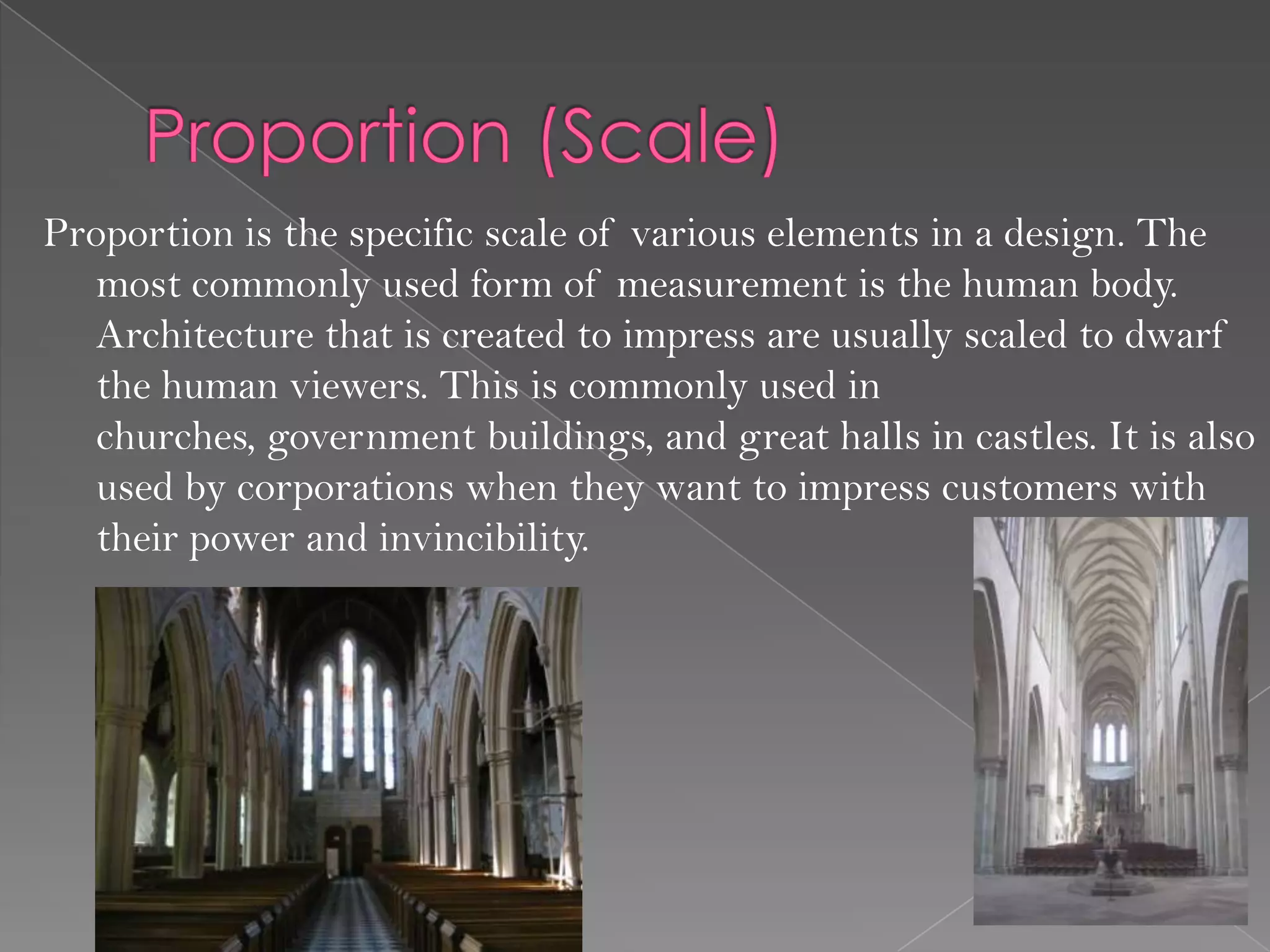 Proportion is the specific scale of various elements in a design. The
   most commonly used form of measurement is the human body.
   Architecture that is created to impress are usually scaled to dwarf
   the human viewers. This is commonly used in
   churches, government buildings, and great halls in castles. It is also
   used by corporations when they want to impress customers with
   their power and invincibility.
 